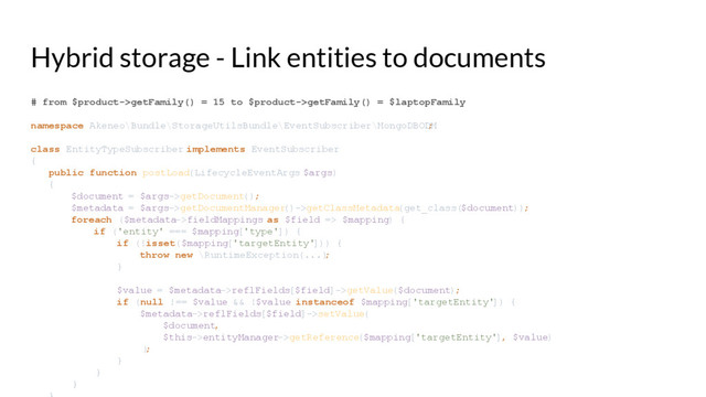 Hybrid storage - Link entities to documents
# from $product->getFamily() = 15 to $product->getFamily() = $laptopFamily
namespace Akeneo\Bundle\StorageUtilsBundle\EventSubscriber\MongoDBODM
;
class EntityTypeSubscriber implements EventSubscriber
{
public function postLoad(LifecycleEventArgs $args)
{
$document = $args->getDocument();
$metadata = $args->getDocumentManager
()->getClassMetadata
(get_class($document));
foreach ($metadata->fieldMappings as $field => $mapping) {
if ('entity' === $mapping['type']) {
if (!isset($mapping['targetEntity'
])) {
throw new \RuntimeException(...)
;
}
$value = $metadata->reflFields[$field]->getValue($document);
if (null !== $value && !$value instanceof $mapping['targetEntity'
]) {
$metadata->reflFields[$field]->setValue(
$document,
$this->entityManager->getReference($mapping['targetEntity'
], $value)
)
;
}
}
}
