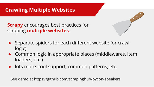 Crawling Multiple Websites
● Separate spiders for each different website (or crawl
logic)
● Common logic in appropriate places (middlewares, item
loaders, etc.)
● lots more: tool support, common patterns, etc.
See demo at https://github.com/scrapinghub/pycon-speakers
Scrapy encourages best practices for
scraping multiple websites:
