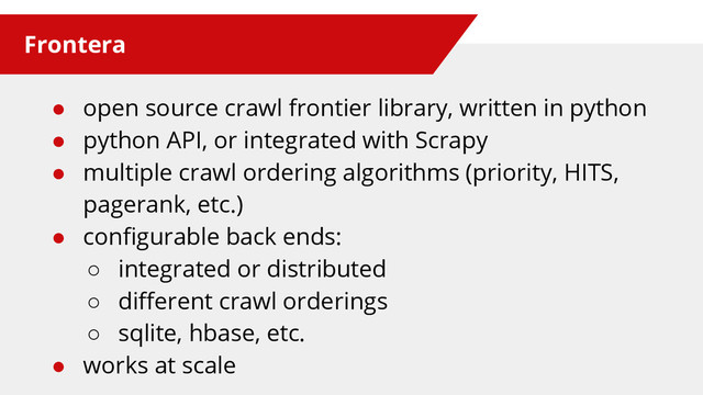 Frontera
● open source crawl frontier library, written in python
● python API, or integrated with Scrapy
● multiple crawl ordering algorithms (priority, HITS,
pagerank, etc.)
● configurable back ends:
○ integrated or distributed
○ different crawl orderings
○ sqlite, hbase, etc.
● works at scale
