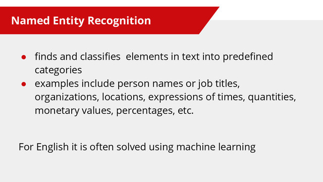Named Entity Recognition
● finds and classifies elements in text into predefined
categories
● examples include person names or job titles,
organizations, locations, expressions of times, quantities,
monetary values, percentages, etc.
For English it is often solved using machine learning
