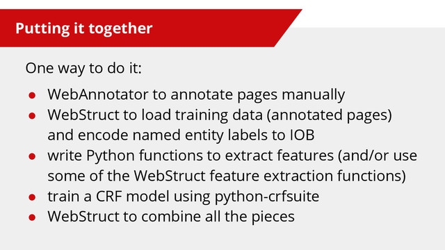 Putting it together
One way to do it:
● WebAnnotator to annotate pages manually
● WebStruct to load training data (annotated pages)
and encode named entity labels to IOB
● write Python functions to extract features (and/or use
some of the WebStruct feature extraction functions)
● train a CRF model using python-crfsuite
● WebStruct to combine all the pieces
