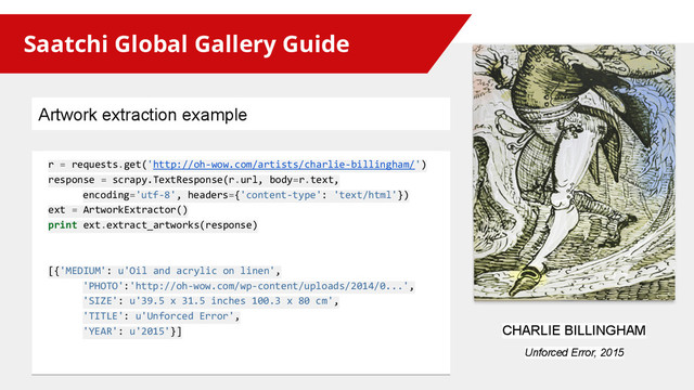 Saatchi Global Gallery Guide
r = requests.get('http://oh-wow.com/artists/charlie-billingham/')
response = scrapy.TextResponse(r.url, body=r.text,
encoding='utf-8', headers={'content-type': 'text/html'})
ext = ArtworkExtractor()
print ext.extract_artworks(response)
[{'MEDIUM': u'Oil and acrylic on linen',
'PHOTO':'http://oh-wow.com/wp-content/uploads/2014/0...',
'SIZE': u'39.5 x 31.5 inches 100.3 x 80 cm',
'TITLE': u'Unforced Error',
'YEAR': u'2015'}] CHARLIE BILLINGHAM
Unforced Error, 2015
Artwork extraction example
