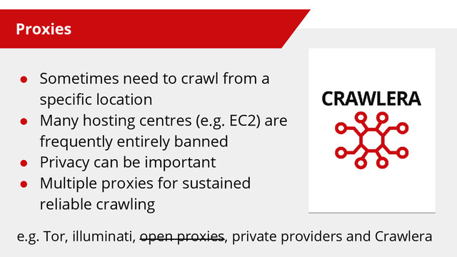 Proxies
● Sometimes need to crawl from a
specific location
● Many hosting centres (e.g. EC2) are
frequently entirely banned
● Privacy can be important
● Multiple proxies for sustained
reliable crawling
e.g. Tor, illuminati, open proxies, private providers and Crawlera
