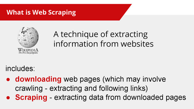 What is Web Scraping
A technique of extracting
information from websites
includes:
● downloading web pages (which may involve
crawling - extracting and following links)
● Scraping - extracting data from downloaded pages
