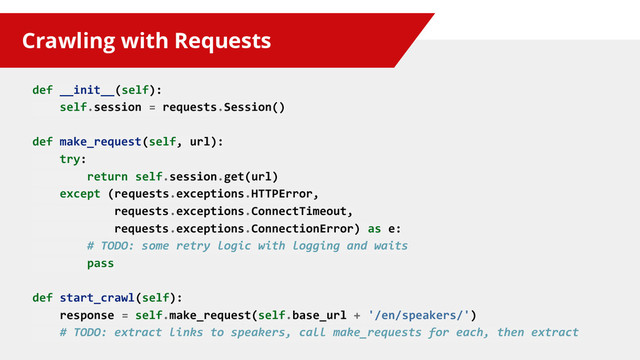 Crawling with Requests
def __init__(self):
self.session = requests.Session()
def make_request(self, url):
try:
return self.session.get(url)
except (requests.exceptions.HTTPError,
requests.exceptions.ConnectTimeout,
requests.exceptions.ConnectionError) as e:
# TODO: some retry logic with logging and waits
pass
def start_crawl(self):
response = self.make_request(self.base_url + '/en/speakers/')
# TODO: extract links to speakers, call make_requests for each, then extract
