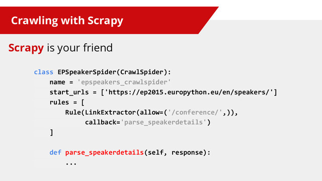 Crawling with Scrapy
class EPSpeakerSpider(CrawlSpider):
name = 'epspeakers_crawlspider'
start_urls = ['https://ep2015.europython.eu/en/speakers/']
rules = [
Rule(LinkExtractor(allow=('/conference/',)),
callback='parse_speakerdetails')
]
def parse_speakerdetails(self, response):
...
Scrapy is your friend
