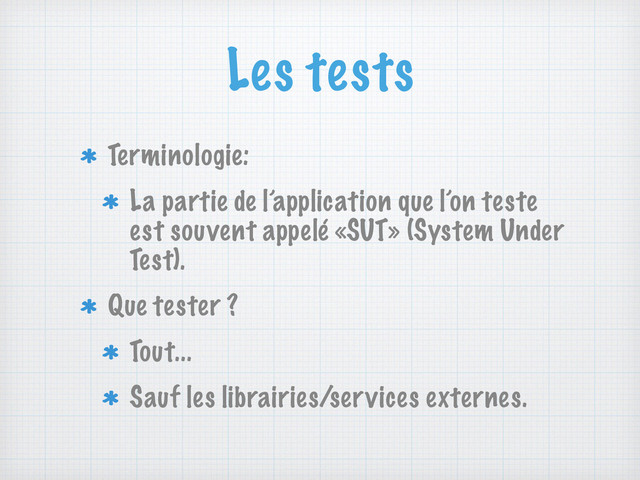 Les tests
Terminologie:
La partie de l’application que l’on teste
est souvent appelé «SUT» (System Under
Test).
Que tester ?
Tout...
Sauf les librairies/services externes.
