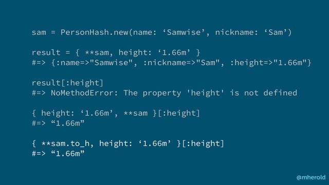 @mherold
sam = PersonHash.new(name: ‘Samwise’, nickname: ‘Sam’)
result = { **sam, height: ‘1.66m’ }
#=> {:name=>"Samwise", :nickname=>"Sam", :height=>"1.66m"}
result[:height]
#=> NoMethodError: The property 'height' is not defined
{ height: ‘1.66m’, **sam }[:height]
#=> “1.66m”
{ **sam.to_h, height: ‘1.66m’ }[:height]
#=> “1.66m”
