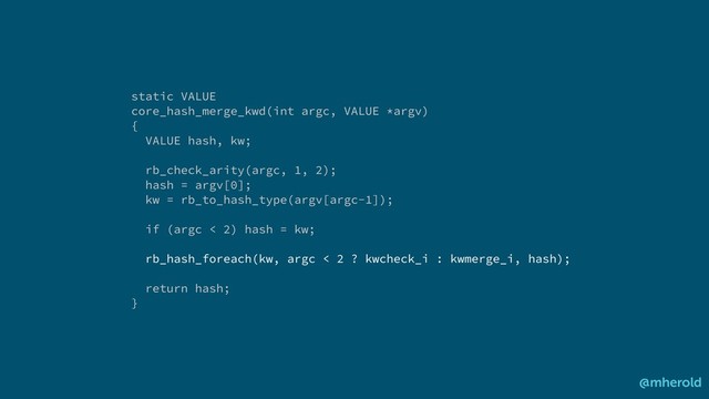 @mherold
static VALUE
core_hash_merge_kwd(int argc, VALUE *argv)
{
VALUE hash, kw;
rb_check_arity(argc, 1, 2);
hash = argv[0];
kw = rb_to_hash_type(argv[argc-1]);
if (argc < 2) hash = kw;
rb_hash_foreach(kw, argc < 2 ? kwcheck_i : kwmerge_i, hash);
return hash;
}
