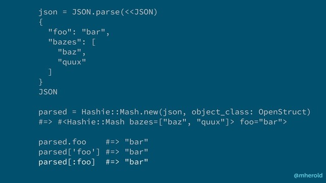 json = JSON.parse(< # foo="bar">
parsed.foo #=> "bar"
parsed['foo'] #=> "bar"
parsed[:foo] #=> "bar"
@mherold

