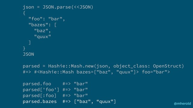 json = JSON.parse(< # foo="bar">
parsed.foo #=> "bar"
parsed['foo'] #=> "bar"
parsed[:foo] #=> "bar"
parsed.bazes #=> ["baz", “quux"]
@mherold
