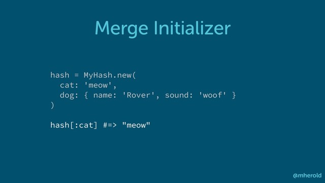 Merge Initializer
@mherold
hash = MyHash.new(
cat: 'meow',
dog: { name: 'Rover', sound: 'woof' }
)
hash[:cat] #=> "meow"
