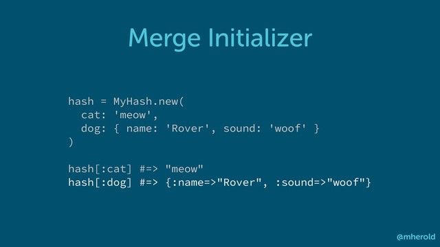 Merge Initializer
@mherold
hash = MyHash.new(
cat: 'meow',
dog: { name: 'Rover', sound: 'woof' }
)
hash[:cat] #=> "meow"
hash[:dog] #=> {:name=>"Rover", :sound=>"woof"}
