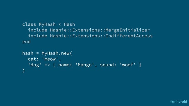 class MyHash < Hash
include Hashie::Extensions::MergeInitializer
include Hashie::Extensions::IndifferentAccess
end
hash = MyHash.new(
cat: 'meow',
'dog' => { name: 'Mango', sound: 'woof' }
)
@mherold
