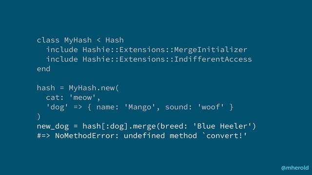 class MyHash < Hash
include Hashie::Extensions::MergeInitializer
include Hashie::Extensions::IndifferentAccess
end
hash = MyHash.new(
cat: 'meow',
'dog' => { name: 'Mango', sound: 'woof' }
)
new_dog = hash[:dog].merge(breed: 'Blue Heeler')
#=> NoMethodError: undefined method `convert!'
@mherold
