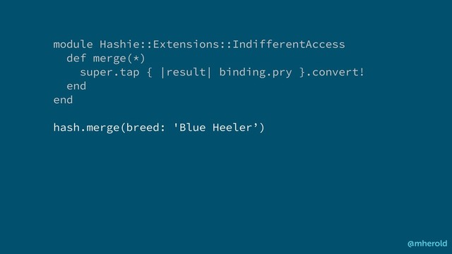 module Hashie::Extensions::IndifferentAccess
def merge(*)
super.tap { |result| binding.pry }.convert!
end
end
hash.merge(breed: 'Blue Heeler’)
@mherold
