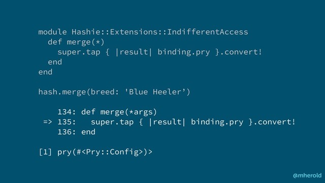 module Hashie::Extensions::IndifferentAccess
def merge(*)
super.tap { |result| binding.pry }.convert!
end
end
hash.merge(breed: 'Blue Heeler’)
134: def merge(*args)
=> 135: super.tap { |result| binding.pry }.convert!
136: end
[1] pry(#)>
@mherold
