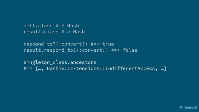 self.class #=> Hash
result.class #=> Hash
respond_to?(:convert!) #=> true
result.respond_to?(:convert!) #=> false
singleton_class.ancestors
#=> […, Hashie::Extensions::IndifferentAccess, …]
@mherold
