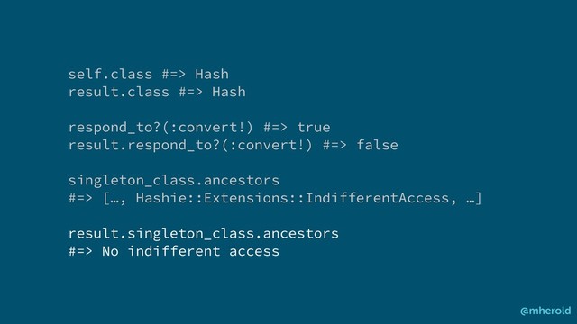 self.class #=> Hash
result.class #=> Hash
respond_to?(:convert!) #=> true
result.respond_to?(:convert!) #=> false
singleton_class.ancestors
#=> […, Hashie::Extensions::IndifferentAccess, …]
result.singleton_class.ancestors
#=> No indifferent access
@mherold
