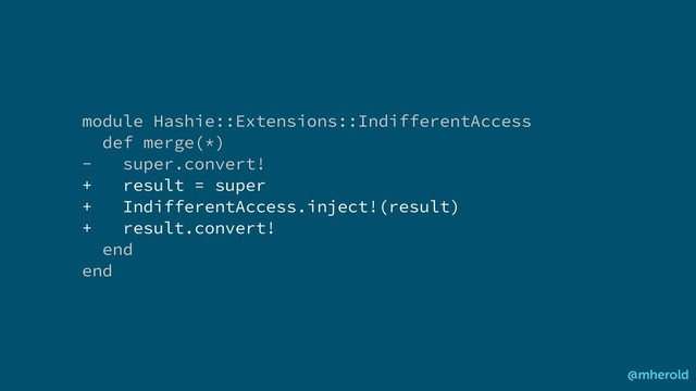 module Hashie::Extensions::IndifferentAccess
def merge(*)
- super.convert!
+ result = super
+ IndifferentAccess.inject!(result)
+ result.convert!
end
end
@mherold
