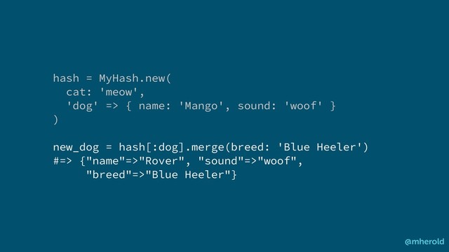 hash = MyHash.new(
cat: 'meow',
'dog' => { name: 'Mango', sound: 'woof' }
)
new_dog = hash[:dog].merge(breed: 'Blue Heeler')
#=> {"name"=>"Rover", "sound"=>"woof",
"breed"=>"Blue Heeler"}
@mherold
