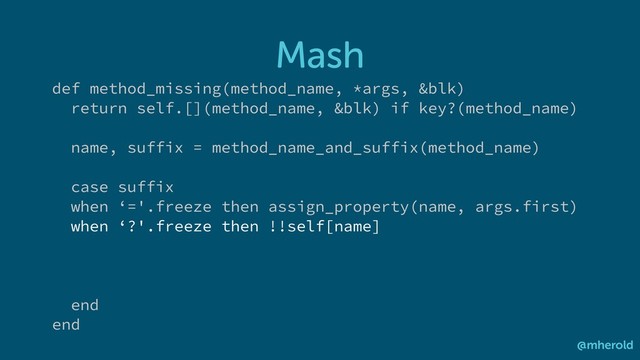 Mash
@mherold
def method_missing(method_name, *args, &blk)
return self.[](method_name, &blk) if key?(method_name)
name, suffix = method_name_and_suffix(method_name)
case suffix
when ‘='.freeze then assign_property(name, args.first)
when ‘?'.freeze then !!self[name]
end
end
