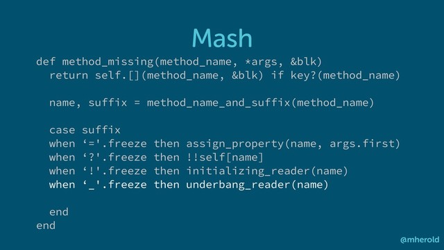 Mash
@mherold
def method_missing(method_name, *args, &blk)
return self.[](method_name, &blk) if key?(method_name)
name, suffix = method_name_and_suffix(method_name)
case suffix
when ‘='.freeze then assign_property(name, args.first)
when ‘?'.freeze then !!self[name]
when ‘!'.freeze then initializing_reader(name)
when ‘_'.freeze then underbang_reader(name)
end
end
