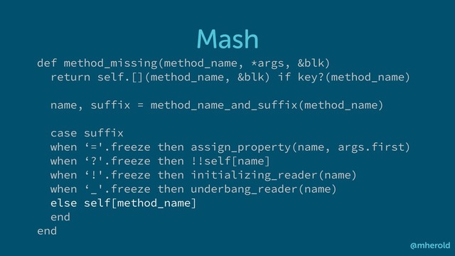 Mash
@mherold
def method_missing(method_name, *args, &blk)
return self.[](method_name, &blk) if key?(method_name)
name, suffix = method_name_and_suffix(method_name)
case suffix
when ‘='.freeze then assign_property(name, args.first)
when ‘?'.freeze then !!self[name]
when ‘!'.freeze then initializing_reader(name)
when ‘_'.freeze then underbang_reader(name)
else self[method_name]
end
end

