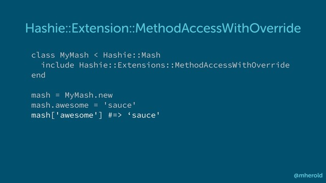 Hashie::Extension::MethodAccessWithOverride
@mherold
class MyMash < Hashie::Mash
include Hashie::Extensions::MethodAccessWithOverride
end
mash = MyMash.new
mash.awesome = 'sauce'
mash['awesome'] #=> ‘sauce'
