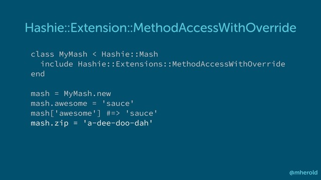 Hashie::Extension::MethodAccessWithOverride
@mherold
class MyMash < Hashie::Mash
include Hashie::Extensions::MethodAccessWithOverride
end
mash = MyMash.new
mash.awesome = 'sauce'
mash['awesome'] #=> 'sauce'
mash.zip = 'a-dee-doo-dah'
