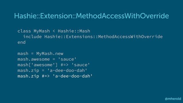 Hashie::Extension::MethodAccessWithOverride
@mherold
class MyMash < Hashie::Mash
include Hashie::Extensions::MethodAccessWithOverride
end
mash = MyMash.new
mash.awesome = 'sauce'
mash['awesome'] #=> 'sauce'
mash.zip = 'a-dee-doo-dah'
mash.zip #=> 'a-dee-doo-dah'
