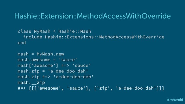 Hashie::Extension::MethodAccessWithOverride
@mherold
class MyMash < Hashie::Mash
include Hashie::Extensions::MethodAccessWithOverride
end
mash = MyMash.new
mash.awesome = 'sauce'
mash['awesome'] #=> 'sauce'
mash.zip = 'a-dee-doo-dah'
mash.zip #=> 'a-dee-doo-dah'
mash.__zip
#=> [[['awesome', 'sauce'], ['zip', 'a-dee-doo-dah']]]
