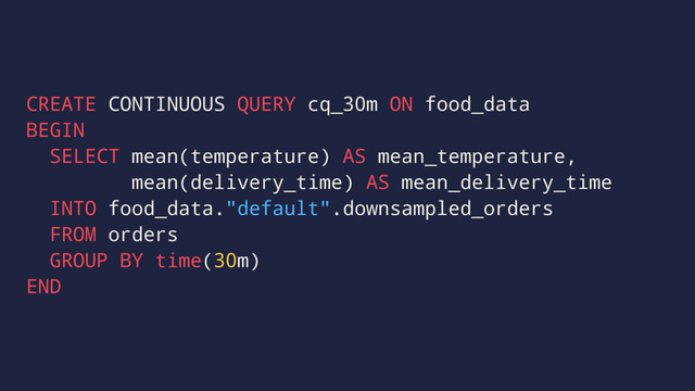 CREATE CONTINUOUS QUERY cq_30m ON food_data
BEGIN
SELECT mean(temperature) AS mean_temperature,
mean(delivery_time) AS mean_delivery_time
INTO food_data."default".downsampled_orders
FROM orders
GROUP BY time(30m)
END

