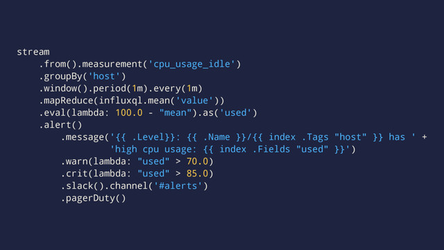 stream
.from().measurement('cpu_usage_idle')
.groupBy('host')
.window().period(1m).every(1m)
.mapReduce(influxql.mean('value'))
.eval(lambda: 100.0 - "mean").as('used')
.alert()
.message('{{ .Level}}: {{ .Name }}/{{ index .Tags "host" }} has ' +
'high cpu usage: {{ index .Fields "used" }}')
.warn(lambda: "used" > 70.0)
.crit(lambda: "used" > 85.0)
.slack().channel('#alerts')
.pagerDuty()
