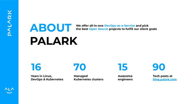 ABOUT
PALARK
We offer all-in-one DevOps-as-a-Service and pick
the best Open Source projects to fulﬁll our client goals
16 70
Years in Linux,
DevOps & Kubernetes
Managed
Kubernetes clusters
15 90
Awesome
engineers
Tech posts at
blog.palark.com
