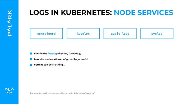 LOGS IN KUBERNETES: NODE SERVICES
Files in the /var/log directory (probably)
Max size and rotation conﬁgured by journald
Format can be anything…
kubernetes.io/docs/concepts/cluster-administration/logging/
containerd kubelet audit logs syslog
