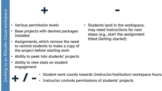 +
‣ Various permission levels


‣ Base projects with desired packages
installed


‣ Assignments, which remove the need
to remind students to make a copy of
the project before starting work


‣ Ability to peek into students’ projects


‣ Ability to view stats on student
engagement
-
‣ Students land in the workspace,
may need instructions for next
steps (e.g., start the assignment
titled Getting started)
‣ Student work counts towards (instructor/institution) workspace hours


‣ Instructor controls permissions of students’ projects
+ / -
Inviting to an RStudio Cloud workspace

