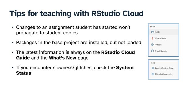 Tips for teaching with RStudio Cloud
‣ Changes to an assignment student has started won’t
propagate to student copies


‣ Packages in the base project are installed, but not loaded


‣ The latest information is always on the RStudio Cloud
Guide and the What’s New page


‣ If you encounter slowness/glitches, check the System
Status
