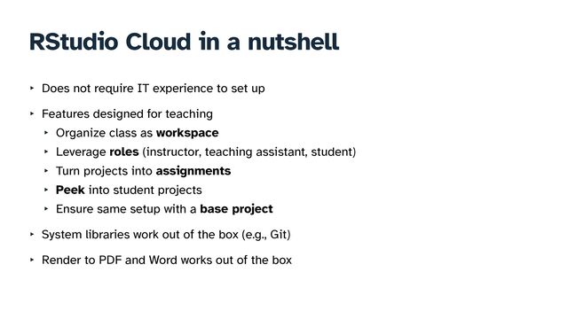 RStudio Cloud in a nutshell
‣ Does not require IT experience to set up


‣ Features designed for teaching


‣ Organize class as workspace


‣ Leverage roles (instructor, teaching assistant, student)


‣ Turn projects into assignments


‣ Peek into student projects


‣ Ensure same setup with a base project


‣ System libraries work out of the box (e.g., Git)


‣ Render to PDF and Word works out of the box
