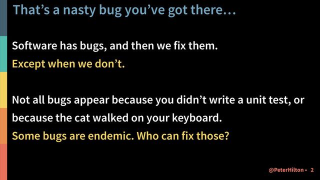 That’s a nasty bug you’ve got there…
Software has bugs, and then we fix them.


Except when we don’t.


Not all bugs appear because you didn’t write a unit test, or
because the cat walked on your keyboard.


Some bugs are endemic. Who can fix those?
2
@PeterHilton •
