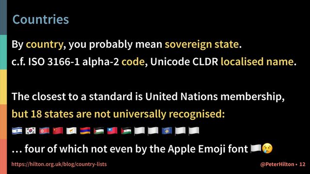 Countries
By country, you probably mean sovereign state.


c.f. ISO 3166-1 alpha-2 code, Unicode CLDR localised name.


The closest to a standard is United Nations membership,


but 18 states are not universally recognised:


🇮🇱 🇰🇷 🇰🇵 🇨🇳 🇨🇾 🇦🇲 🇵🇸 🇹🇼 🇪🇭 🏳 🏳 🇽🇰 🏳 🏳


… four of which not even by the Apple Emoji font 🏳😢


https://hilton.org.uk/blog/country-lists 12
@PeterHilton •
