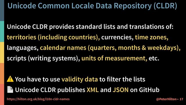 Unicode Common Locale Data Repository (CLDR)
17
@PeterHilton •
Unicode CLDR provides standard lists and translations of:


territories (including countries), currencies, time zones,


languages, calendar names (quarters, months & weekdays),


scripts (writing systems), units of measurement, etc.


⚠ You have to use validity data to filter the lists


📄 Unicode CLDR publishes XML and JSON on GitHub


https://hilton.org.uk/blog/l10n-cldr-names
