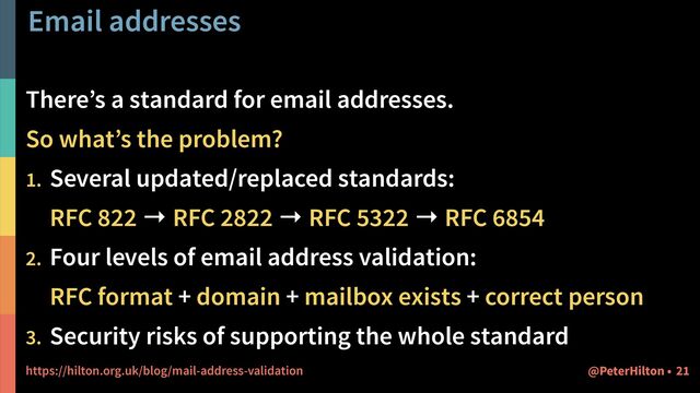 Email addresses
There’s a standard for email addresses.


So what’s the problem?


1. Several updated/replaced standards:
 
RFC 822 → RFC 2822 → RFC 5322 → RFC 6854


2. Four levels of email address validation:
 
RFC format + domain + mailbox exists + correct person


3. Security risks of supporting the whole standard


https://hilton.org.uk/blog/mail-address-validation 21
@PeterHilton •
