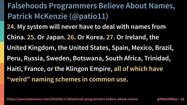 Falsehoods Programmers Believe About Names,
Patrick McKenzie (@patio11)
25
@PeterHilton •
24. My system will never have to deal with names from
China. 25. Or Japan. 26. Or Korea. 27. Or Ireland, the
United Kingdom, the United States, Spain, Mexico, Brazil,
Peru, Russia, Sweden, Botswana, South Africa, Trinidad,
Haiti, France, or the Klingon Empire, all of which have
“weird” naming schemes in common use.


https://www.kalzumeus.com/2010/06/17/falsehoods-programmers-believe-about-names/
