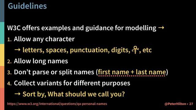 Guidelines
27
@PeterHilton •
W3C offers examples and guidance for modelling →


1. Allow any character
 
→ letters, spaces, punctuation, digits, , etc


2. Allow long names


3. Don’t parse or split names (first name + last name)


4. Collect variants for different purposes
 
→ Sort by, What should we call you?


https://www.w3.org/International/questions/qa-personal-names

