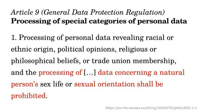Article 9 (General Data Protection Regulation)


Processing of special categories of personal data
1. Processing of personal data revealing racial or
ethnic origin, political opinions, religious or
philosophical beliefs, or trade union membership,
and the processing of […] data concerning a natural
person’s sex life or sexual orientation shall be
prohibited.
https://eur-lex.europa.eu/eli/reg/2016/679/oj#d1e2051-1-1
