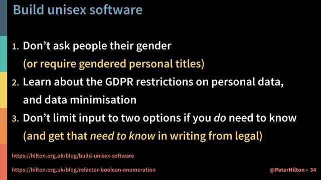 Build unisex software
34
@PeterHilton •
1. Don’t ask people their gender
 
(or require gendered personal titles)


2. Learn about the GDPR restrictions on personal data,
 
and data minimisation


3. Don’t limit input to two options if you do need to know
 
(and get that need to know in writing from legal)


https://hilton.org.uk/blog/build-unisex-software


https://hilton.org.uk/blog/refactor-boolean-enumeration
