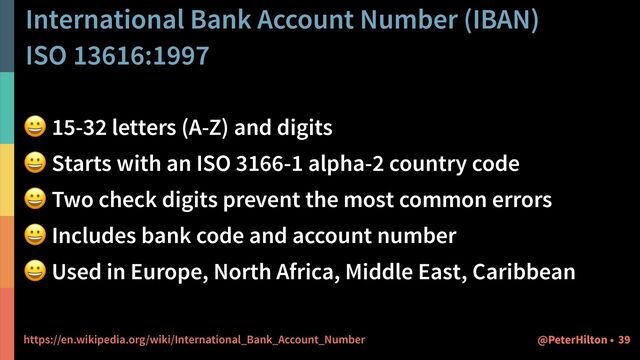 International Bank Account Number (IBAN)


ISO 13616:1997
😀 15-32 letters (A-Z) and digits


😀 Starts with an ISO 3166-1 alpha-2 country code


😀 Two check digits prevent the most common errors


😀 Includes bank code and account number


😀 Used in Europe, North Africa, Middle East, Caribbean


https://en.wikipedia.org/wiki/International_Bank_Account_Number 39
@PeterHilton •
