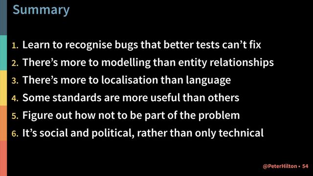Summary
1. Learn to recognise bugs that better tests can’t fix


2. There’s more to modelling than entity relationships


3. There’s more to localisation than language


4. Some standards are more useful than others


5. Figure out how not to be part of the problem


6. It’s social and political, rather than only technical
54
@PeterHilton •
