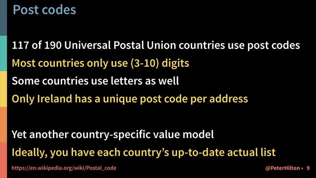 Post codes
117 of 190 Universal Postal Union countries use post codes


Most countries only use (3-10) digits


Some countries use letters as well


Only Ireland has a unique post code per address


Yet another country-specific value model


Ideally, you have each country’s up-to-date actual list


https://en.wikipedia.org/wiki/Postal_code 9
@PeterHilton •
